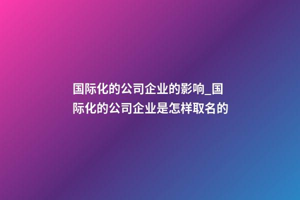 国际化的公司企业的影响_国际化的公司企业是怎样取名的-第1张-公司起名-玄机派