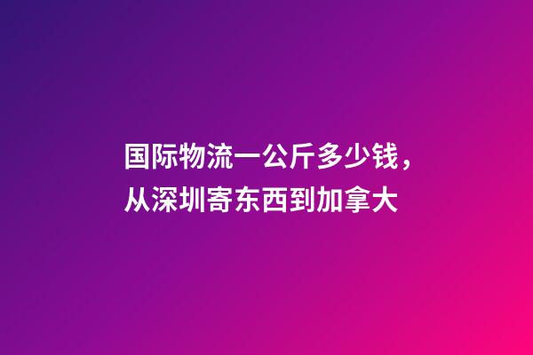 国际物流一公斤多少钱，从深圳寄东西到加拿大-第1张-观点-玄机派