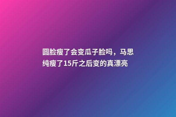 圆脸瘦了会变瓜子脸吗，马思纯瘦了15斤之后变的真漂亮-第1张-观点-玄机派