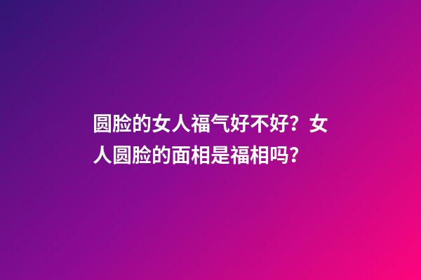 圆脸的女人福气好不好？女人圆脸的面相是福相吗？