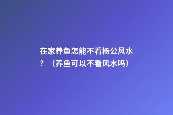 在家养鱼怎能不看杨公风水？（养鱼可以不看风水吗）