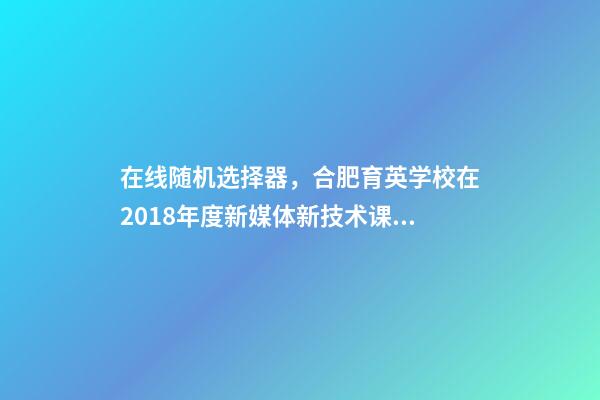 在线随机选择器，合肥育英学校在2018年度新媒体新技术课例大赛斩获众多奖项-第1张-观点-玄机派