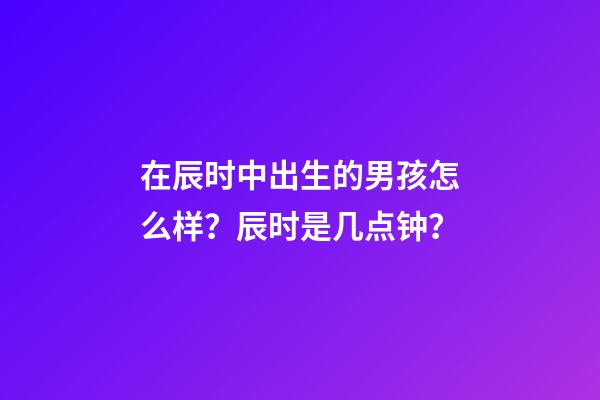 在辰时中出生的男孩怎么样？辰时是几点钟？