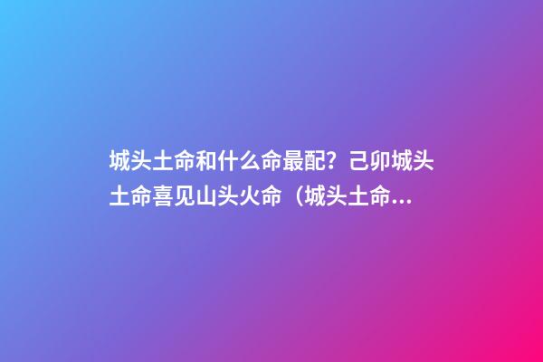 城头土命和什么命最配？己卯城头土命喜见山头火命（城头土命和山头火命相配吗）