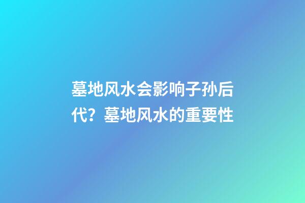 墓地风水会影响子孙后代？墓地风水的重要性