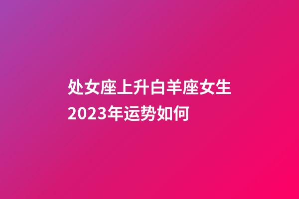 处女座上升白羊座女生2023年运势如何-第1张-星座运势-玄机派