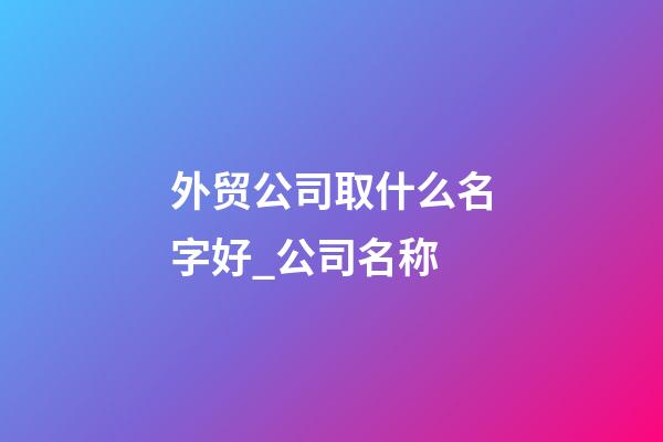 外贸公司取什么名字好_公司名称