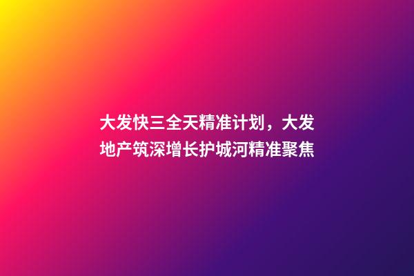 大发快三全天精准计划，大发地产筑深增长护城河精准聚焦-第1张-观点-玄机派