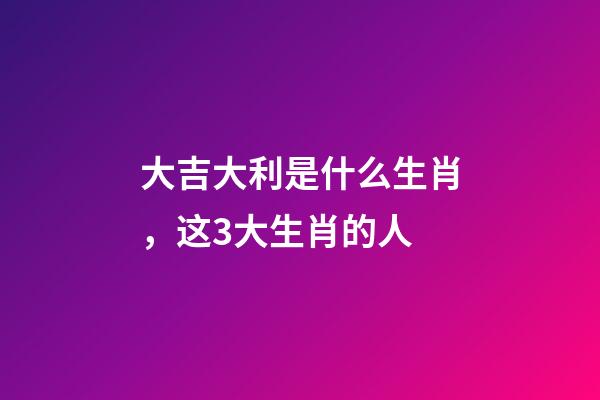 大吉大利是什么生肖，这3大生肖的人-第1张-观点-玄机派