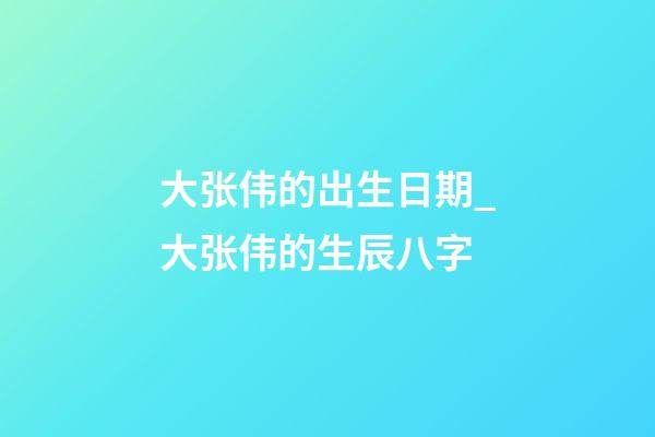 大张伟的出生日期_大张伟的生辰八字