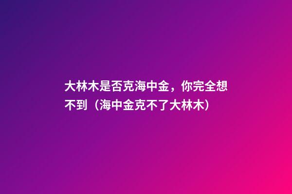 大林木是否克海中金，你完全想不到（海中金克不了大林木）