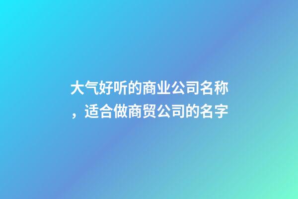 大气好听的商业公司名称，适合做商贸公司的名字-第1张-公司起名-玄机派