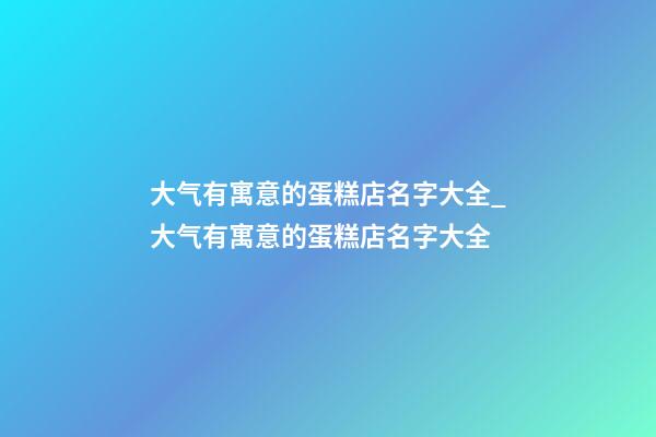 大气有寓意的蛋糕店名字大全_大气有寓意的蛋糕店名字大全-第1张-店铺起名-玄机派