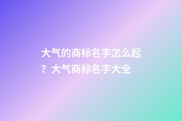 大气的商标名字怎么起？大气商标名字大全-第1张-商标起名-玄机派