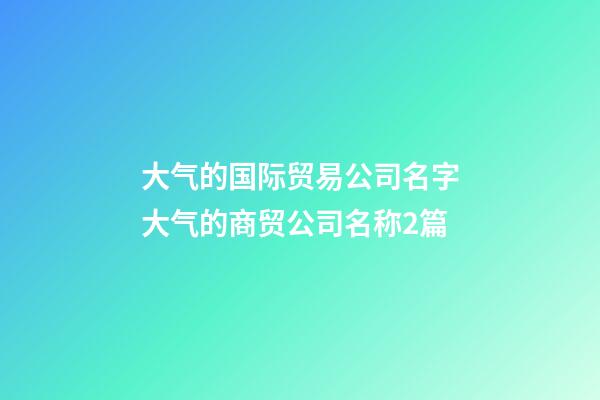 大气的国际贸易公司名字大气的商贸公司名称2篇-第1张-公司起名-玄机派