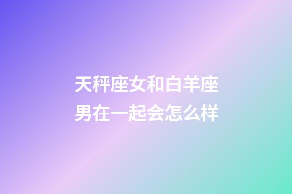 天秤座女和白羊座男在一起会怎么样-第1张-星座运势-玄机派