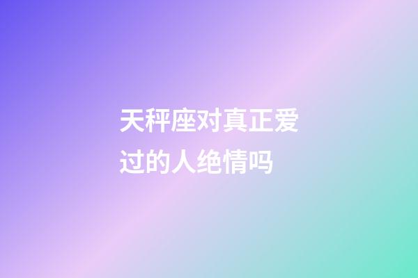 天秤座对真正爱过的人绝情吗-第1张-星座运势-玄机派