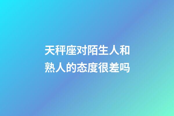 天秤座对陌生人和熟人的态度很差吗