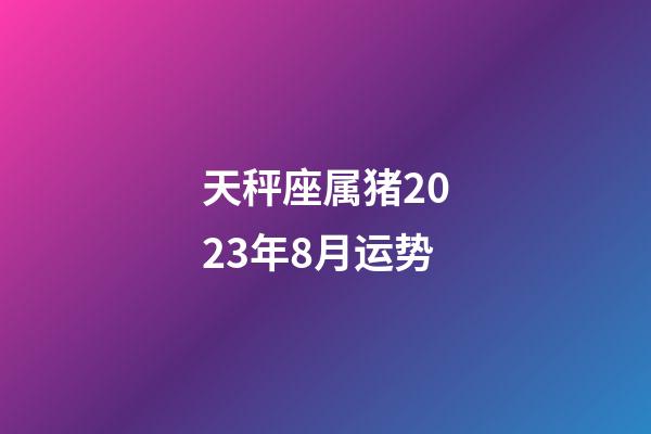 天秤座属猪2023年8月运势-第1张-星座运势-玄机派