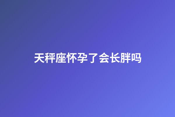 天秤座怀孕了会长胖吗