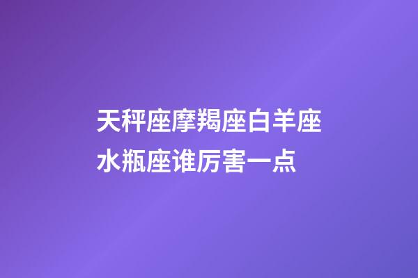 天秤座摩羯座白羊座水瓶座谁厉害一点-第1张-星座运势-玄机派