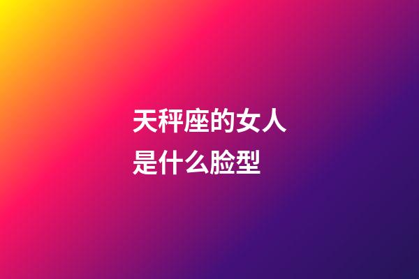 天秤座的女人是什么脸型-第1张-星座运势-玄机派