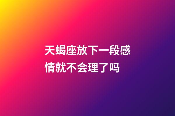 天蝎座放下一段感情就不会理了吗