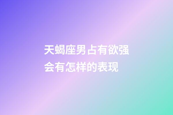 天蝎座男占有欲强会有怎样的表现-第1张-星座运势-玄机派