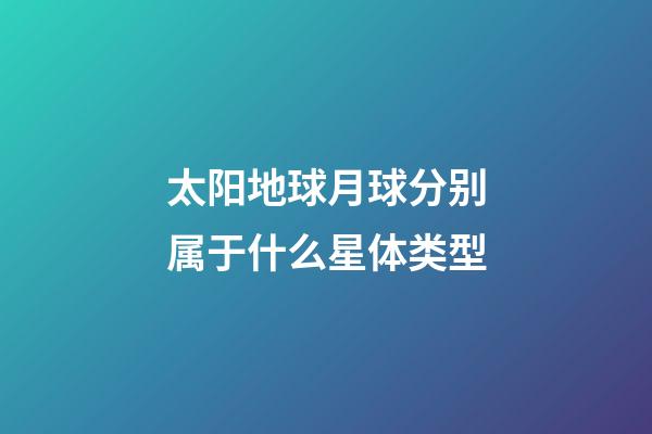 太阳地球月球分别属于什么星体类型