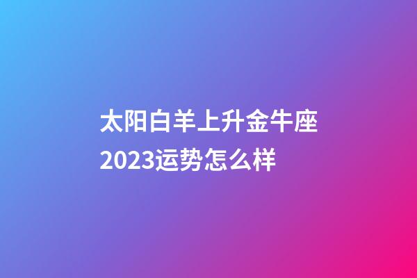 太阳白羊上升金牛座2023运势怎么样-第1张-星座运势-玄机派