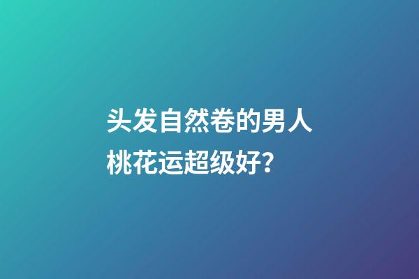 头发自然卷的男人桃花运超级好？