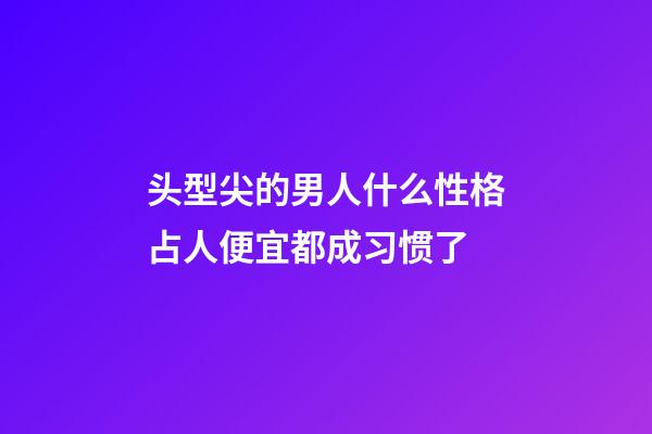 头型尖的男人什么性格?占人便宜都成习惯了