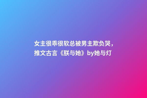 女主很乖很软总被男主欺负哭，推文古言《朕与她》by她与灯-第1张-观点-玄机派