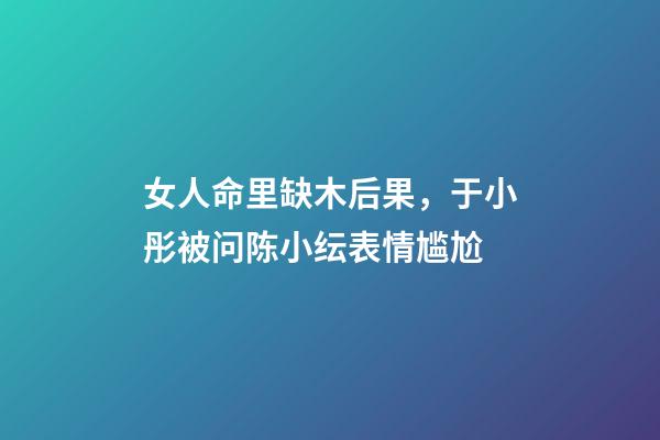 女人命里缺木后果，于小彤被问陈小纭表情尴尬-第1张-观点-玄机派