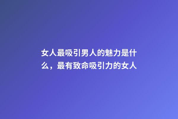 女人最吸引男人的魅力是什么，最有致命吸引力的女人-第1张-观点-玄机派