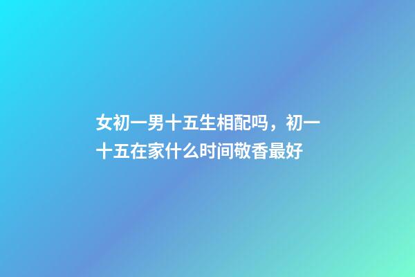 女初一男十五生相配吗，初一十五在家什么时间敬香最好-第1张-观点-玄机派