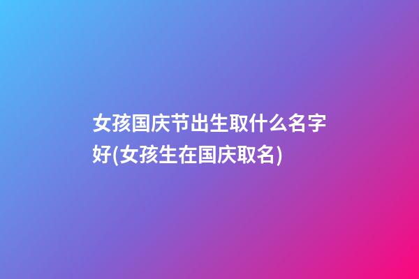 女孩国庆节出生取什么名字好(女孩生在国庆取名)