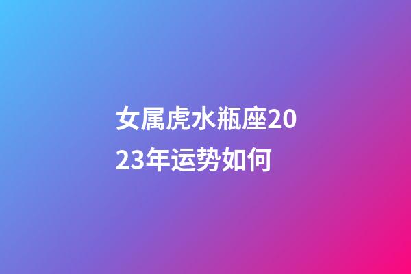 女属虎水瓶座2023年运势如何-第1张-星座运势-玄机派