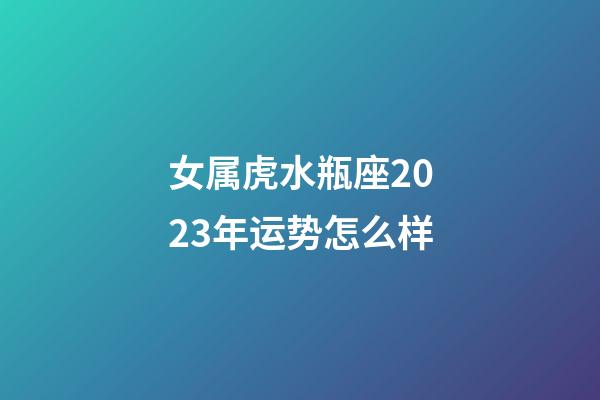 女属虎水瓶座2023年运势怎么样-第1张-星座运势-玄机派