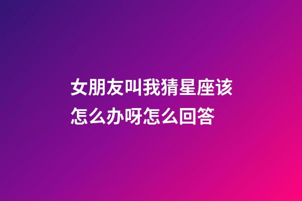 女朋友叫我猜星座该怎么办呀怎么回答-第1张-星座运势-玄机派