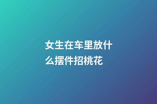 女生在车里放什么摆件招桃花