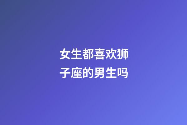 女生都喜欢狮子座的男生吗-第1张-星座运势-玄机派