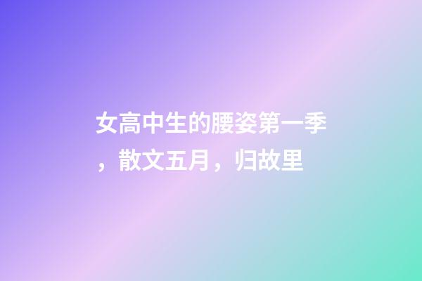 女高中生的腰姿第一季，散文五月，归故里-第1张-观点-玄机派