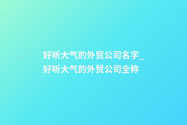 好听大气的外贸公司名字_好听大气的外贸公司全称-第1张-公司起名-玄机派