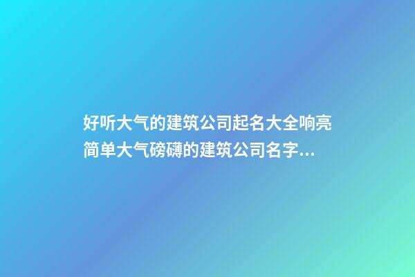 好听大气的建筑公司起名大全响亮简单大气磅礴的建筑公司名字大全