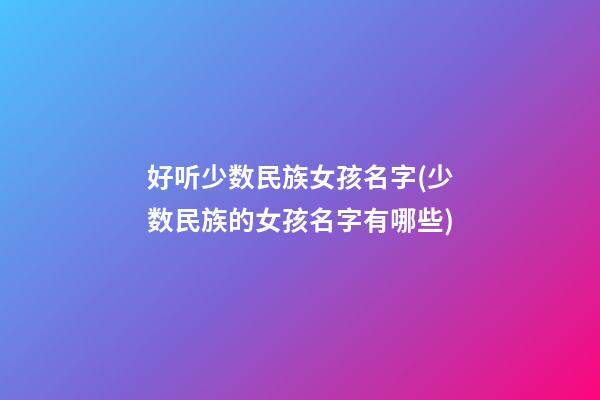 好听少数民族女孩名字(少数民族的女孩名字有哪些)