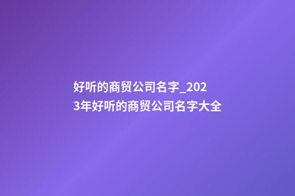 好听的商贸公司名字_2023年好听的商贸公司名字大全-第1张-公司起名-玄机派