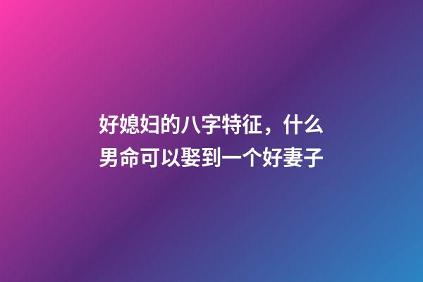 好媳妇的八字特征，什么男命可以娶到一个好妻子