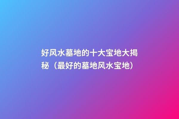 好风水墓地的十大宝地大揭秘（最好的墓地风水宝地）