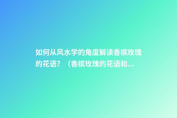 如何从风水学的角度解读香槟玫瑰的花语？（香槟玫瑰的花语和象征）